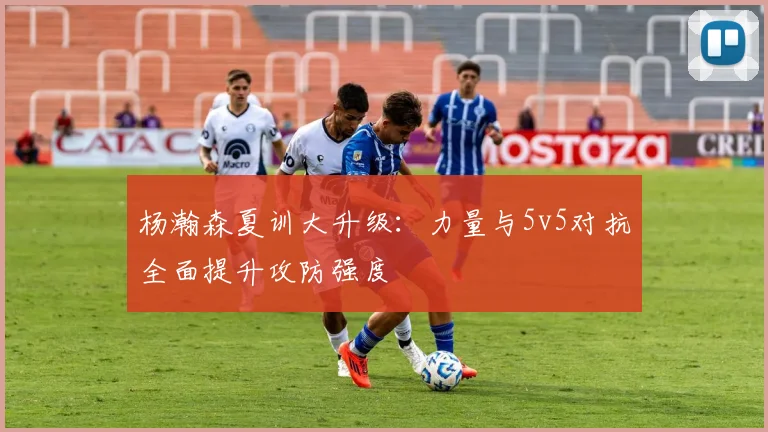 杨瀚森夏训大升级:力量与5v5对抗全面提升攻防强度