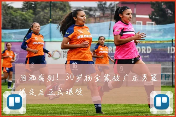 泪洒离别!30岁杨金蒙被广东男篮送走后正式退役