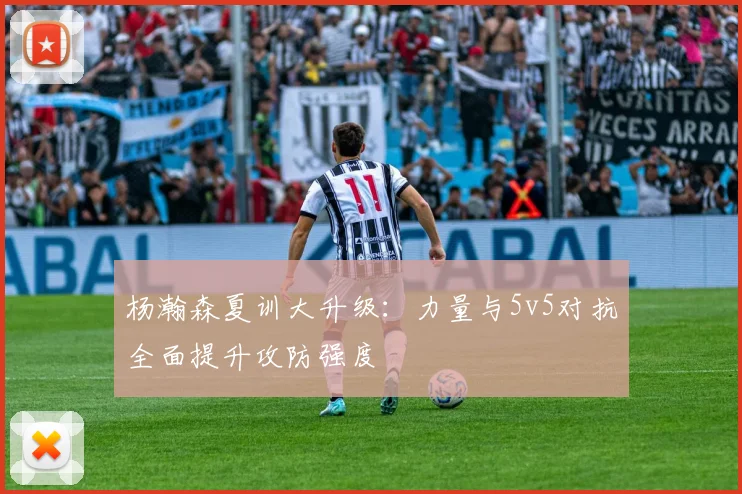 杨瀚森夏训大升级：力量与5v5对抗全面提升攻防强度