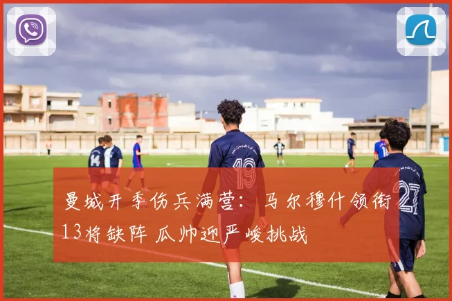 曼城开季伤兵满营:马尔穆什领衔13将缺阵 瓜帅迎严峻挑战