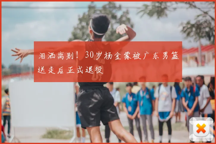 泪洒离别!30岁杨金蒙被广东男篮送走后正式退役